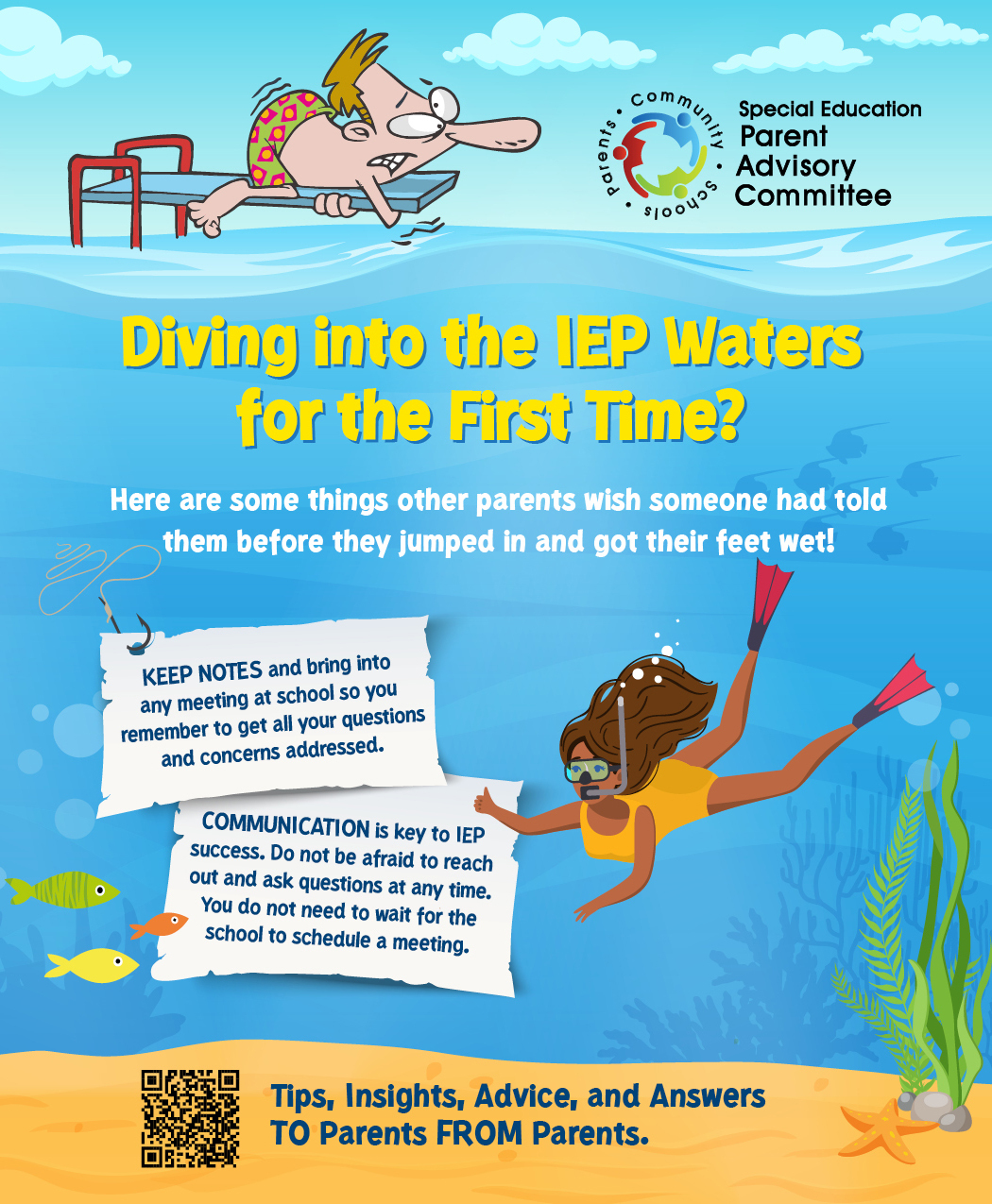 Colorful flyer for the Special Education Parent Advisory Committee titled ‘Diving into the IEP Waters for the First Time?’ The background shows an illustration of a nervous man on a diving board and a woman in a snorkel and fins swimming underwater. The text offers tips for parents navigating IEP meetings: ‘KEEP NOTES and bring into any meeting at school so you remember to get all your questions and concerns addressed.’ ‘COMMUNICATION is key to IEP success. Do not be afraid to reach out and ask questions at any time. You do not need to wait for the school to schedule a meeting.’ A QR code at the bottom leads to more tips, insights, advice, and answers from parents for parents. The flyer is vibrant with images of fish and underwater plants.”